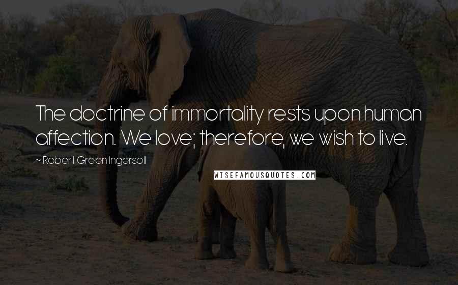 Robert Green Ingersoll Quotes: The doctrine of immortality rests upon human affection. We love; therefore, we wish to live.