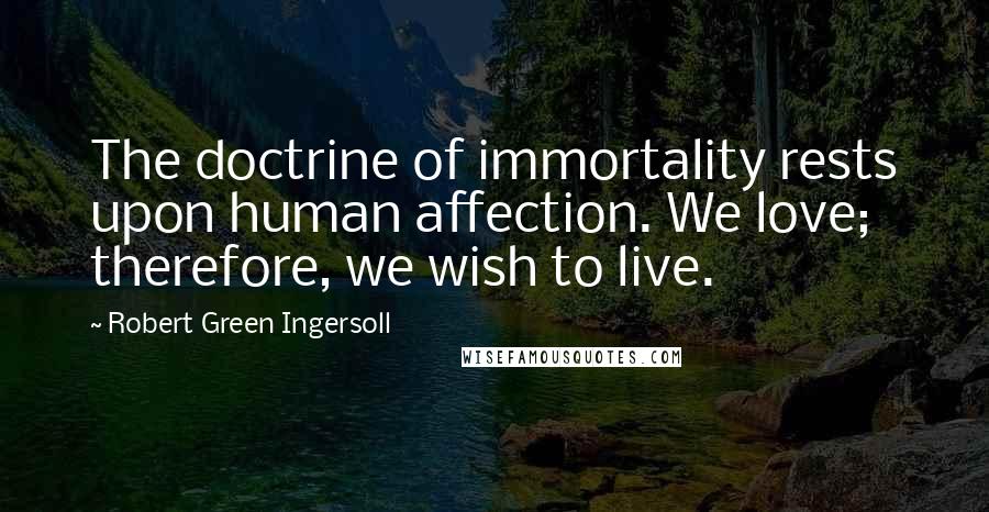 Robert Green Ingersoll Quotes: The doctrine of immortality rests upon human affection. We love; therefore, we wish to live.