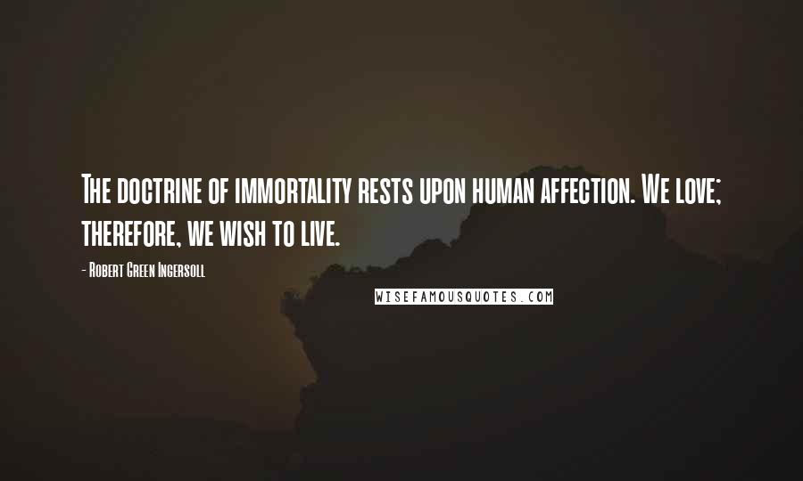 Robert Green Ingersoll Quotes: The doctrine of immortality rests upon human affection. We love; therefore, we wish to live.