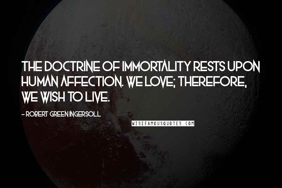 Robert Green Ingersoll Quotes: The doctrine of immortality rests upon human affection. We love; therefore, we wish to live.