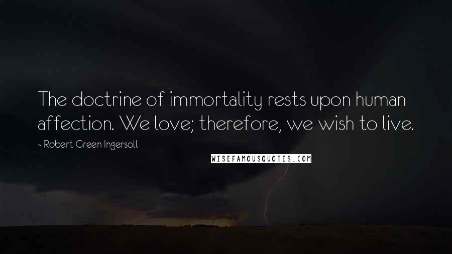 Robert Green Ingersoll Quotes: The doctrine of immortality rests upon human affection. We love; therefore, we wish to live.