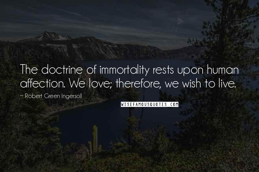 Robert Green Ingersoll Quotes: The doctrine of immortality rests upon human affection. We love; therefore, we wish to live.