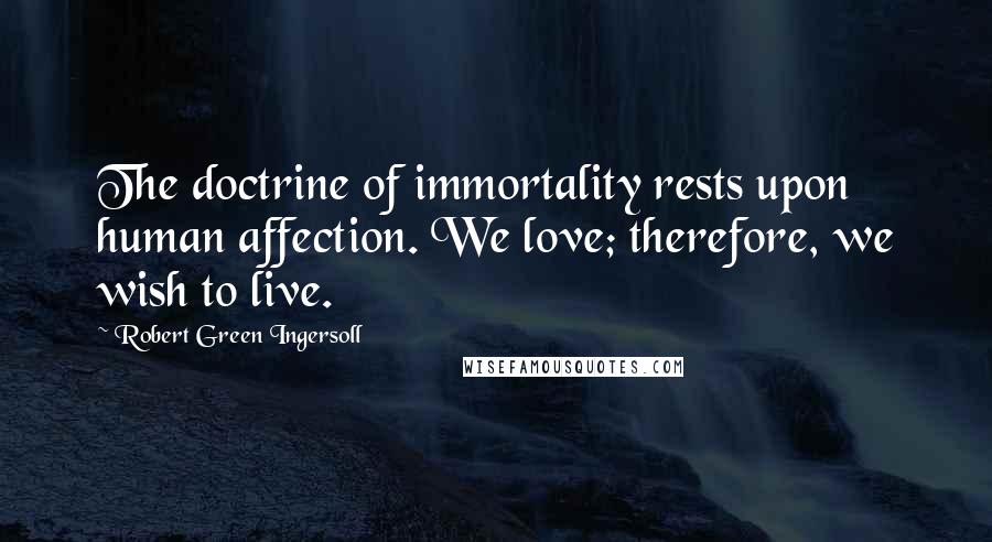 Robert Green Ingersoll Quotes: The doctrine of immortality rests upon human affection. We love; therefore, we wish to live.