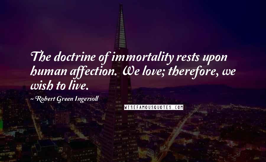 Robert Green Ingersoll Quotes: The doctrine of immortality rests upon human affection. We love; therefore, we wish to live.