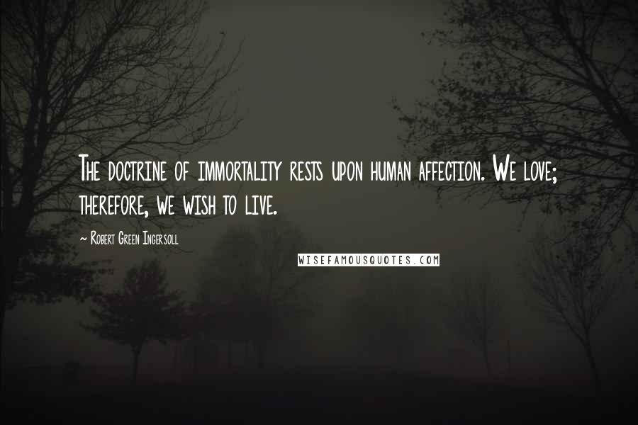 Robert Green Ingersoll Quotes: The doctrine of immortality rests upon human affection. We love; therefore, we wish to live.