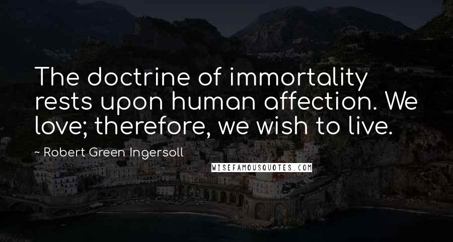 Robert Green Ingersoll Quotes: The doctrine of immortality rests upon human affection. We love; therefore, we wish to live.