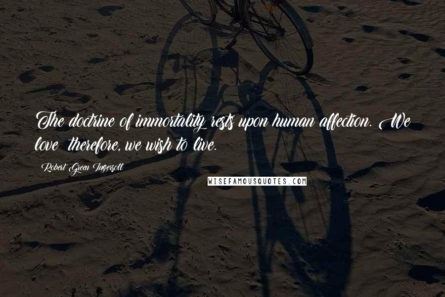 Robert Green Ingersoll Quotes: The doctrine of immortality rests upon human affection. We love; therefore, we wish to live.