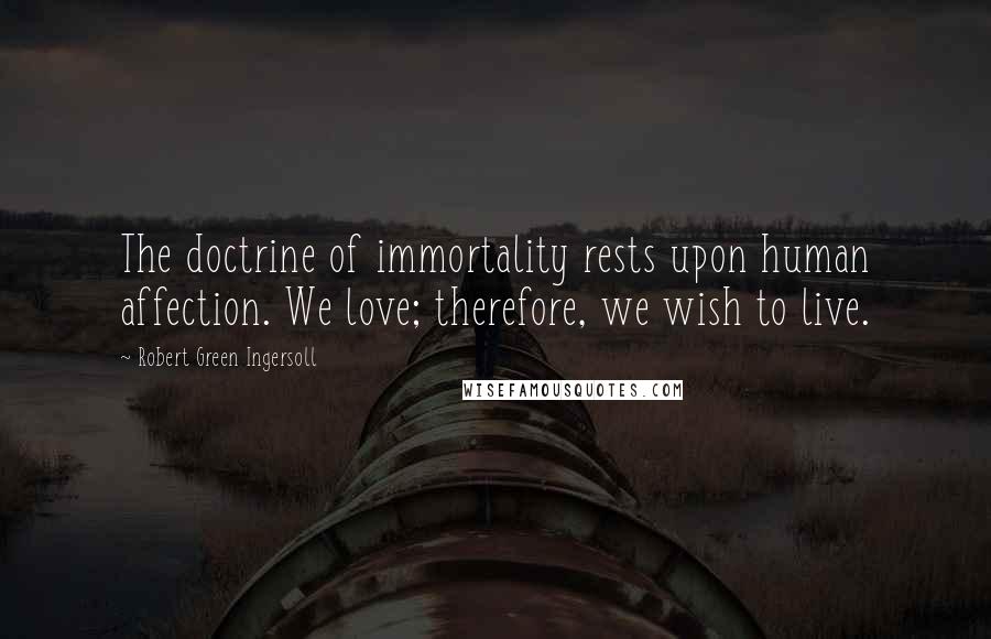 Robert Green Ingersoll Quotes: The doctrine of immortality rests upon human affection. We love; therefore, we wish to live.