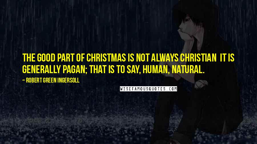Robert Green Ingersoll Quotes: The good part of Christmas is not always Christian it is generally Pagan; that is to say, human, natural.