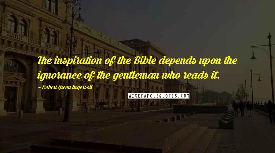 Robert Green Ingersoll Quotes: The inspiration of the Bible depends upon the ignorance of the gentleman who reads it.