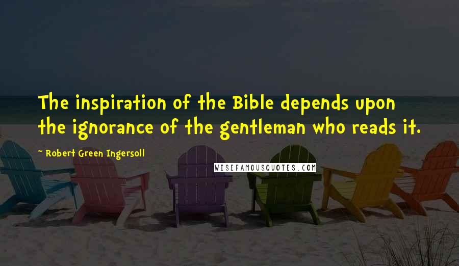 Robert Green Ingersoll Quotes: The inspiration of the Bible depends upon the ignorance of the gentleman who reads it.