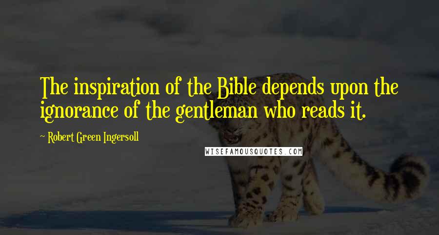 Robert Green Ingersoll Quotes: The inspiration of the Bible depends upon the ignorance of the gentleman who reads it.