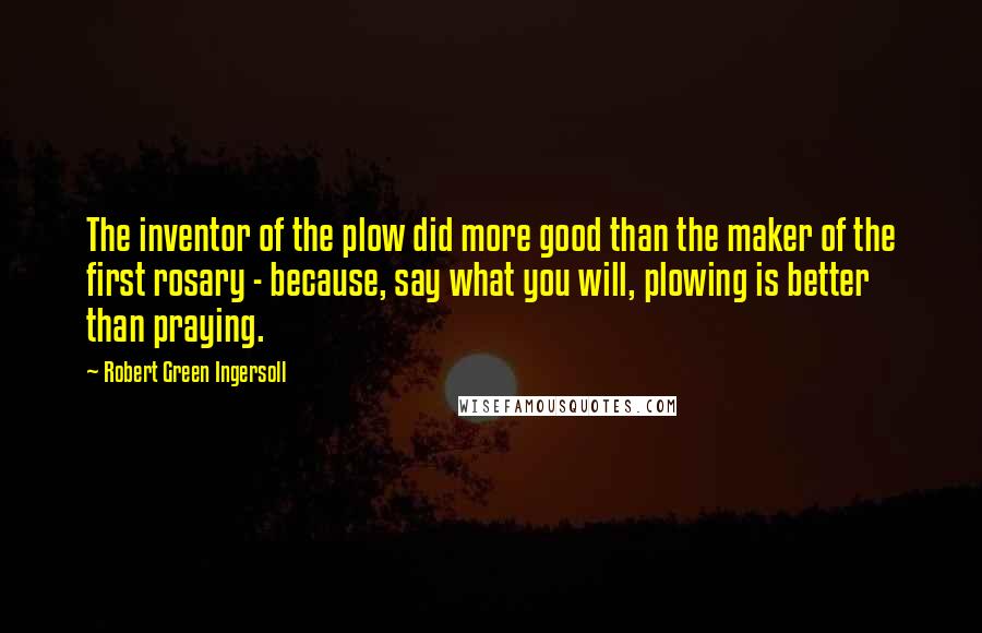 Robert Green Ingersoll Quotes: The inventor of the plow did more good than the maker of the first rosary - because, say what you will, plowing is better than praying.