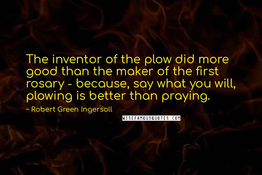 Robert Green Ingersoll Quotes: The inventor of the plow did more good than the maker of the first rosary - because, say what you will, plowing is better than praying.