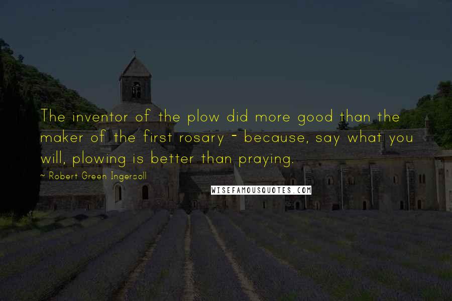 Robert Green Ingersoll Quotes: The inventor of the plow did more good than the maker of the first rosary - because, say what you will, plowing is better than praying.