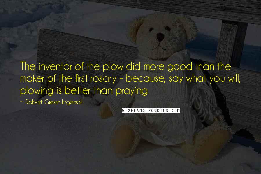 Robert Green Ingersoll Quotes: The inventor of the plow did more good than the maker of the first rosary - because, say what you will, plowing is better than praying.