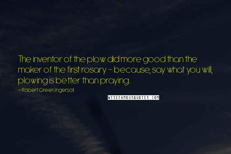 Robert Green Ingersoll Quotes: The inventor of the plow did more good than the maker of the first rosary - because, say what you will, plowing is better than praying.