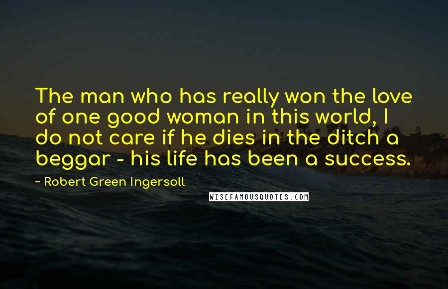 Robert Green Ingersoll Quotes: The man who has really won the love of one good woman in this world, I do not care if he dies in the ditch a beggar - his life has been a success.