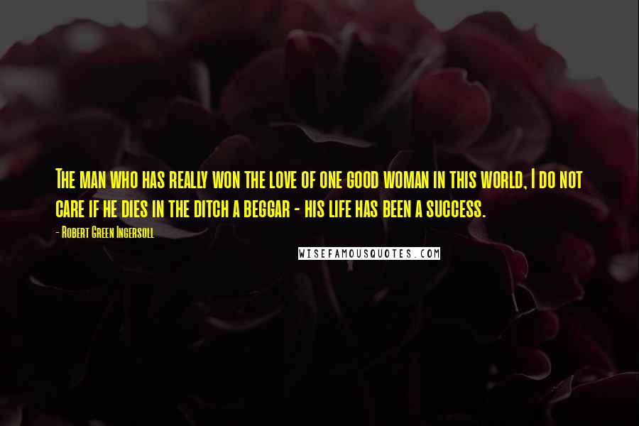 Robert Green Ingersoll Quotes: The man who has really won the love of one good woman in this world, I do not care if he dies in the ditch a beggar - his life has been a success.