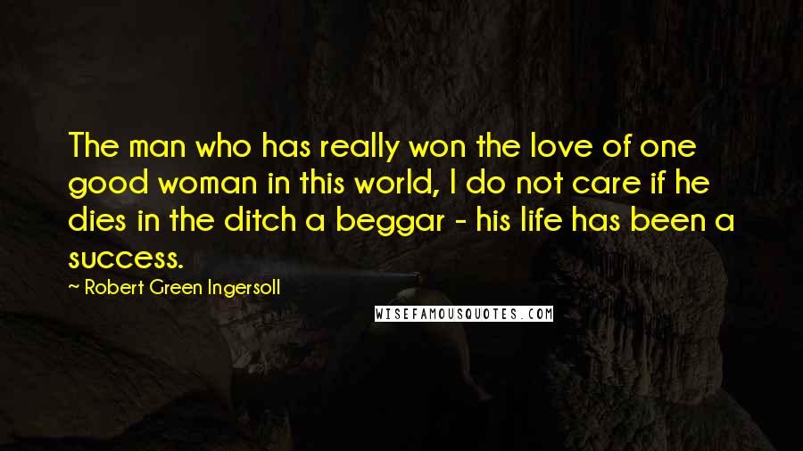Robert Green Ingersoll Quotes: The man who has really won the love of one good woman in this world, I do not care if he dies in the ditch a beggar - his life has been a success.