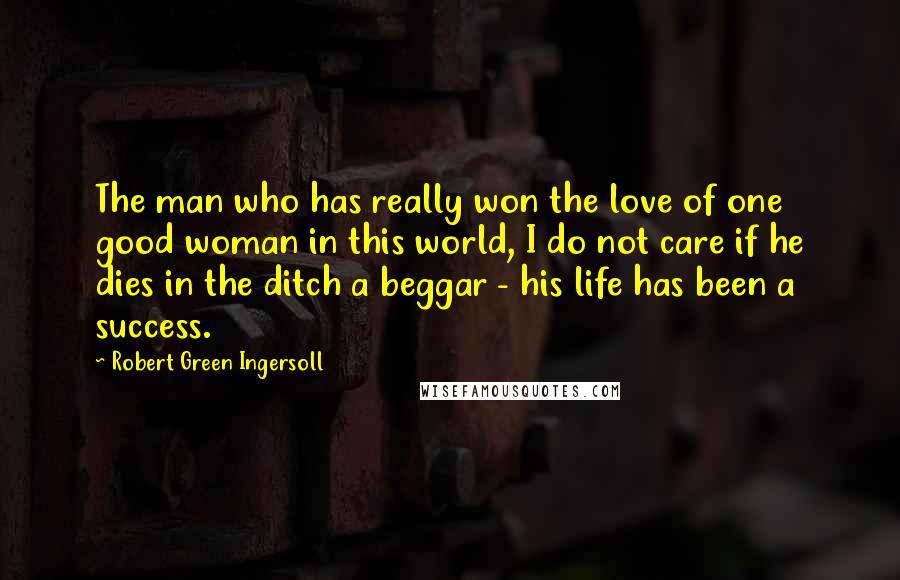 Robert Green Ingersoll Quotes: The man who has really won the love of one good woman in this world, I do not care if he dies in the ditch a beggar - his life has been a success.