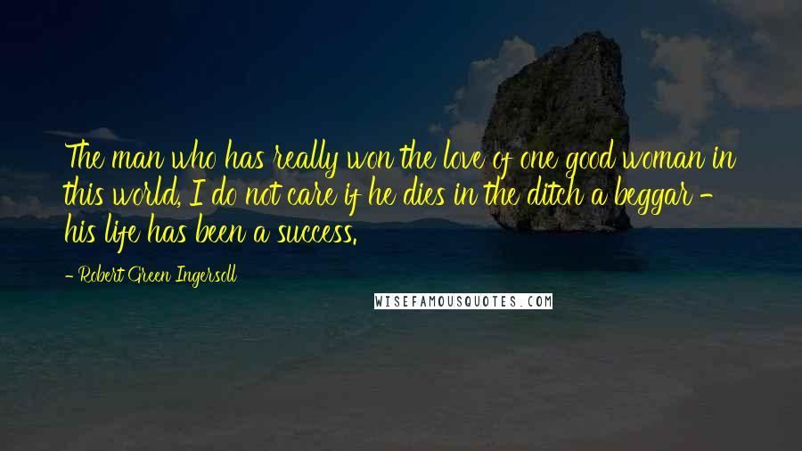 Robert Green Ingersoll Quotes: The man who has really won the love of one good woman in this world, I do not care if he dies in the ditch a beggar - his life has been a success.