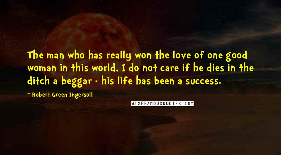 Robert Green Ingersoll Quotes: The man who has really won the love of one good woman in this world, I do not care if he dies in the ditch a beggar - his life has been a success.