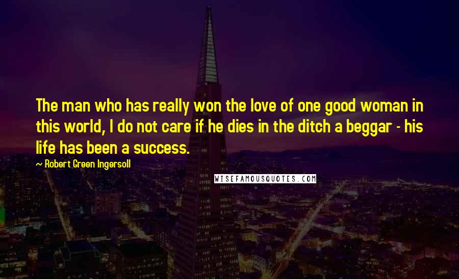 Robert Green Ingersoll Quotes: The man who has really won the love of one good woman in this world, I do not care if he dies in the ditch a beggar - his life has been a success.