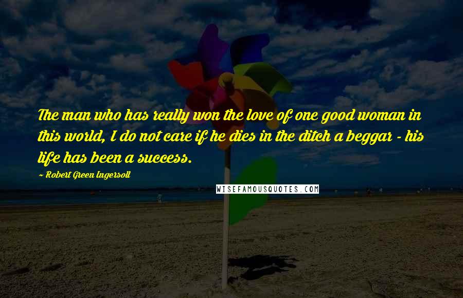 Robert Green Ingersoll Quotes: The man who has really won the love of one good woman in this world, I do not care if he dies in the ditch a beggar - his life has been a success.
