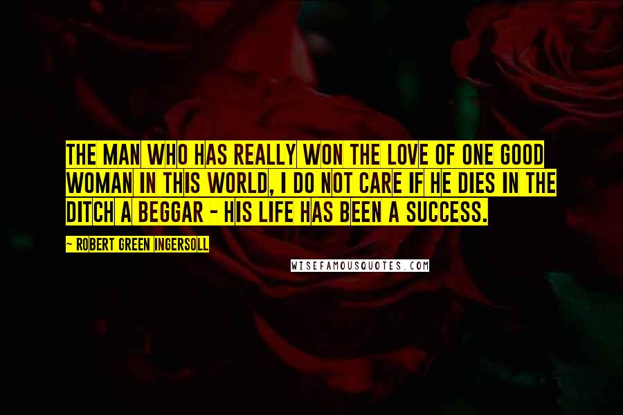 Robert Green Ingersoll Quotes: The man who has really won the love of one good woman in this world, I do not care if he dies in the ditch a beggar - his life has been a success.