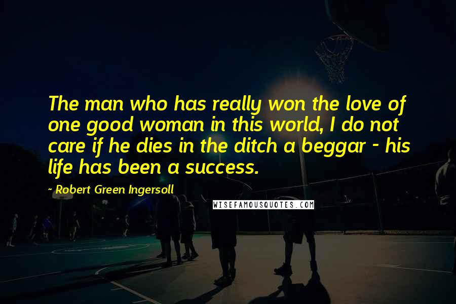 Robert Green Ingersoll Quotes: The man who has really won the love of one good woman in this world, I do not care if he dies in the ditch a beggar - his life has been a success.
