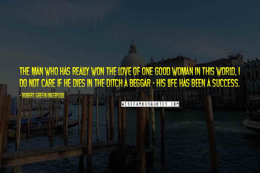 Robert Green Ingersoll Quotes: The man who has really won the love of one good woman in this world, I do not care if he dies in the ditch a beggar - his life has been a success.