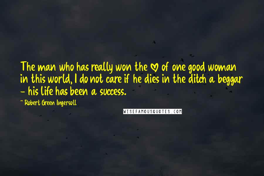 Robert Green Ingersoll Quotes: The man who has really won the love of one good woman in this world, I do not care if he dies in the ditch a beggar - his life has been a success.