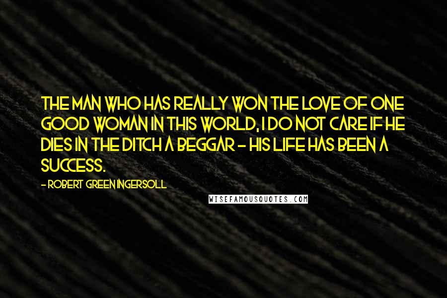 Robert Green Ingersoll Quotes: The man who has really won the love of one good woman in this world, I do not care if he dies in the ditch a beggar - his life has been a success.