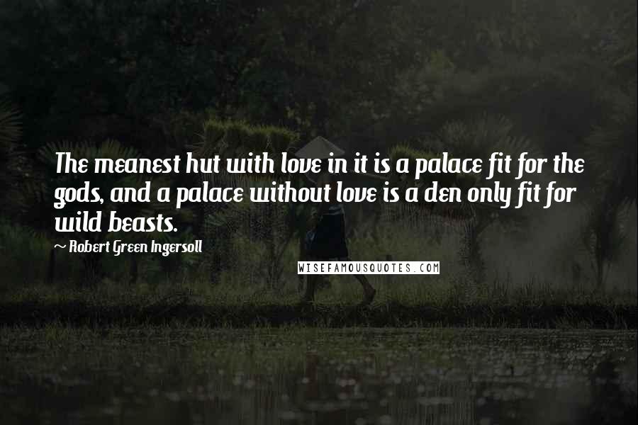 Robert Green Ingersoll Quotes: The meanest hut with love in it is a palace fit for the gods, and a palace without love is a den only fit for wild beasts.