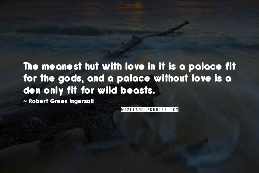 Robert Green Ingersoll Quotes: The meanest hut with love in it is a palace fit for the gods, and a palace without love is a den only fit for wild beasts.