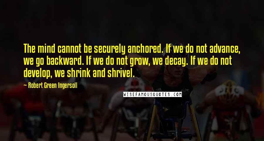 Robert Green Ingersoll Quotes: The mind cannot be securely anchored. If we do not advance, we go backward. If we do not grow, we decay. If we do not develop, we shrink and shrivel.