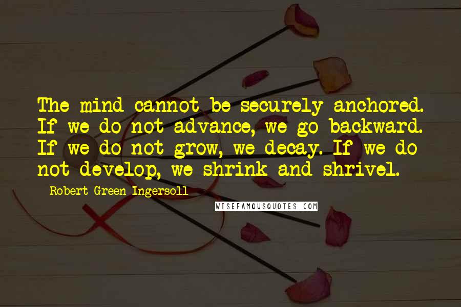 Robert Green Ingersoll Quotes: The mind cannot be securely anchored. If we do not advance, we go backward. If we do not grow, we decay. If we do not develop, we shrink and shrivel.