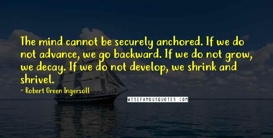 Robert Green Ingersoll Quotes: The mind cannot be securely anchored. If we do not advance, we go backward. If we do not grow, we decay. If we do not develop, we shrink and shrivel.