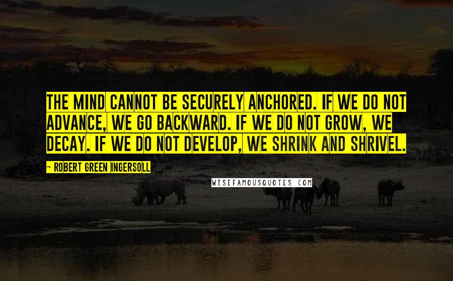 Robert Green Ingersoll Quotes: The mind cannot be securely anchored. If we do not advance, we go backward. If we do not grow, we decay. If we do not develop, we shrink and shrivel.