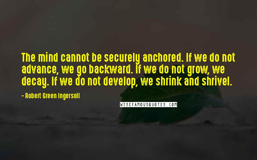 Robert Green Ingersoll Quotes: The mind cannot be securely anchored. If we do not advance, we go backward. If we do not grow, we decay. If we do not develop, we shrink and shrivel.