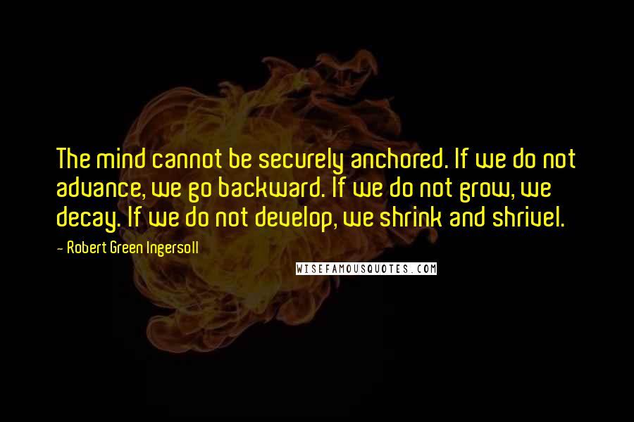 Robert Green Ingersoll Quotes: The mind cannot be securely anchored. If we do not advance, we go backward. If we do not grow, we decay. If we do not develop, we shrink and shrivel.