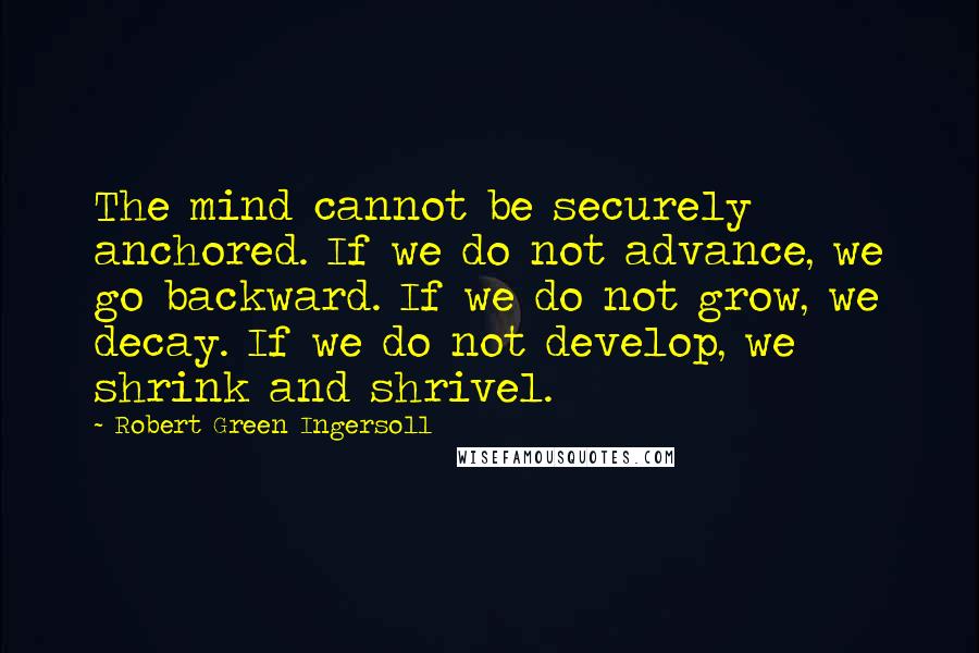 Robert Green Ingersoll Quotes: The mind cannot be securely anchored. If we do not advance, we go backward. If we do not grow, we decay. If we do not develop, we shrink and shrivel.