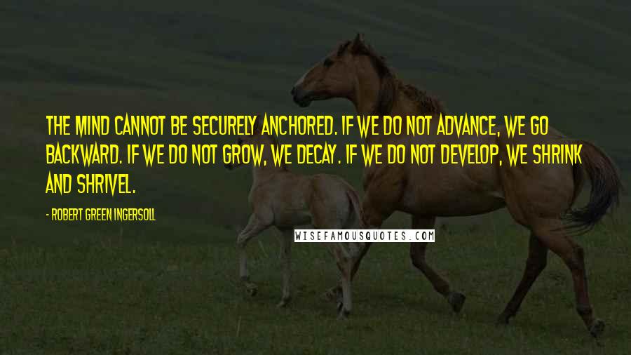 Robert Green Ingersoll Quotes: The mind cannot be securely anchored. If we do not advance, we go backward. If we do not grow, we decay. If we do not develop, we shrink and shrivel.