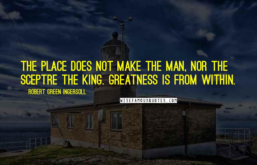 Robert Green Ingersoll Quotes: The place does not make the man, nor the sceptre the king. Greatness is from within.