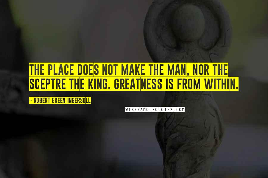 Robert Green Ingersoll Quotes: The place does not make the man, nor the sceptre the king. Greatness is from within.