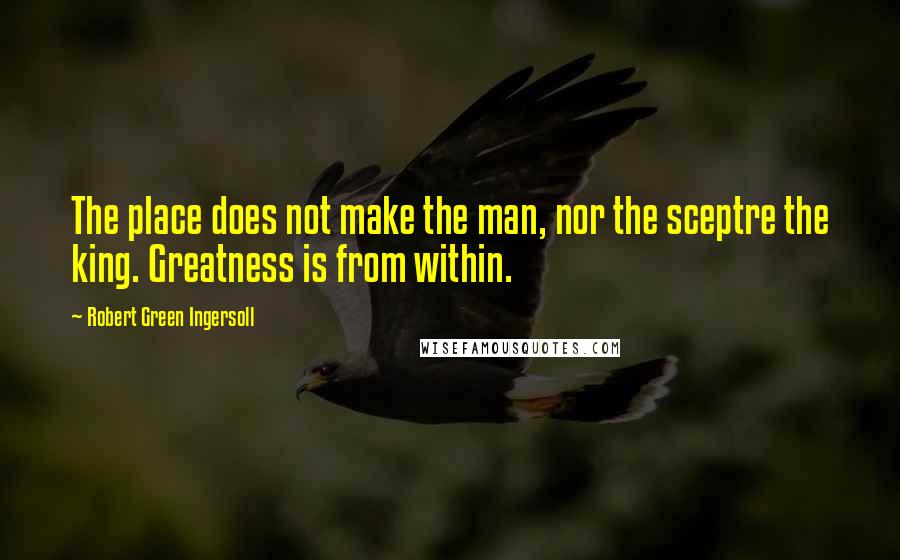 Robert Green Ingersoll Quotes: The place does not make the man, nor the sceptre the king. Greatness is from within.