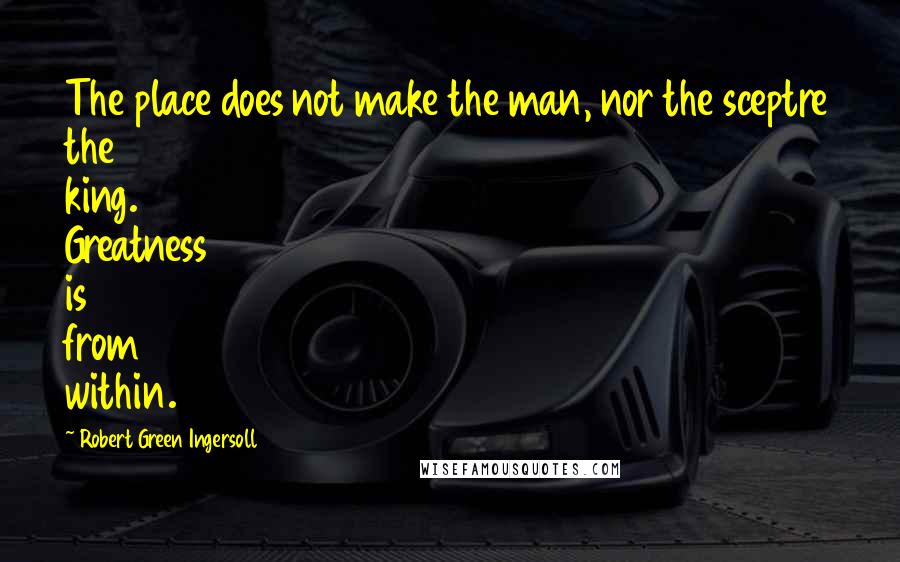 Robert Green Ingersoll Quotes: The place does not make the man, nor the sceptre the king. Greatness is from within.