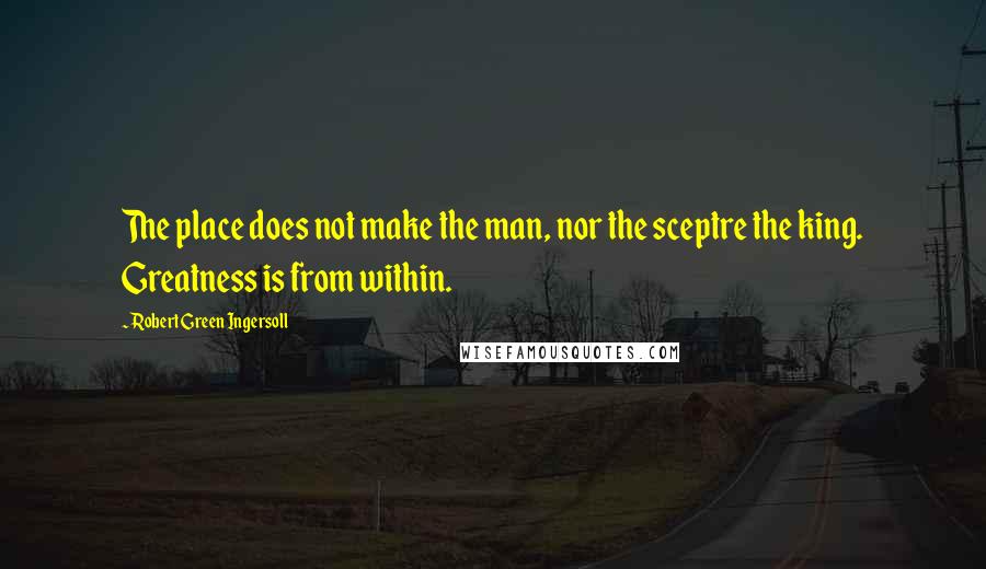 Robert Green Ingersoll Quotes: The place does not make the man, nor the sceptre the king. Greatness is from within.