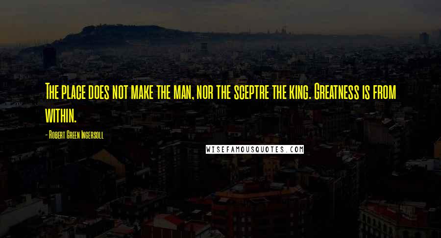 Robert Green Ingersoll Quotes: The place does not make the man, nor the sceptre the king. Greatness is from within.